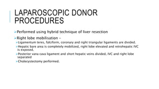 LAPAROSCOPIC DONOR
PROCEDURES
Performed using hybrid technique of liver resection
Right lobe mobilisation –
Ligamentum teres, falciform, coronary and right triangular ligaments are divided.
Hepatic bare area is completely mobilized, right lobe elevated and retrohepatic IVC
is exposed.
Posterior vana cava ligament and short hepatic veins divided, IVC and right lobe
separated
Cholecystectomy performed.
 