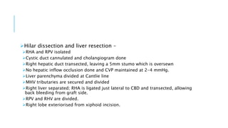 Hilar dissection and liver resection –
RHA and RPV isolated
Cystic duct cannulated and cholangiogram done
Right hepatic duct transected, leaving a 5mm stumo which is oversewn
No hepatic inflow occlusion done and CVP maintained at 2-4 mmHg.
Liver parenchyma divided at Cantlie line
MHV tributaries are secured and divided
Right liver separated; RHA is ligated just lateral to CBD and transected, allowing
back bleeding from graft side.
RPV and RHV are divided.
Right lobe exteriorised from xiphoid incision.
 