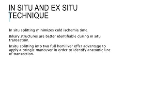 IN SITU AND EX SITU
TECHNIQUE
In situ splitting minimizes cold ischemia time.
Biliary structures are better identifiable during in situ
transection.
Insitu splitting into two full hemiliver offer advantage to
apply a pringle maneuver in order to identify anatomic line
of transection.
 
