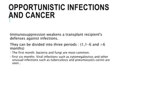 OPPORTUNISTIC INFECTIONS
AND CANCER
Immunosuppression weakens a transplant recipient's
defenses against infections.
They can be divided into three periods : (1,1-6 and >6
months)
 The first month: bacteria and fungi are most common.
 first six months :Viral infections such as cytomegalovirus and other
unusual infections such as tuberculosis and pneumocystis carinii are
seen .
 