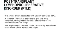POST-TRANSPLANT
LYMPHOPROLIPHERATIVE
DISORDER (PTLD)
It is almost always associated with Epstein-Barr virus (EBV).
A common approach is therefore to give this drug,
rituximab, in conjunction with less drastic cuts of the
immunosuppression drugs.
The majority of PTLD cases can be successfully treated with
preservation of the transplanted organ.
 