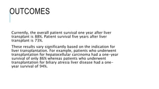 OUTCOMES
Currently, the overall patient survival one year after liver
transplant is 88%. Patient survival five years after liver
transplant is 73%.
These results vary significantly based on the indication for
liver transplantation. For example, patients who underwent
transplantation for hepatocellular carcinoma had a one-year
survival of only 86% whereas patients who underwent
transplantation for biliary atresia liver disease had a one-
year survival of 94%.
 