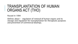TRANSPLANTATION OF HUMAN
ORGANS ACT (THO)
Passed in 1994
Defines about - regulation of removal of human organs and its
storage and regulation for transplantation for therapeutic purposes
and prevention of commercial dealings.
 