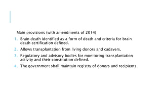 Main provisions (with amendments of 2014)
1. Brain death identified as a form of death and criteria for brain
death certification defined.
2. Allows transplantation from living donors and cadavers.
3. Regulatory and advisory bodies for monitoring transplantation
activity and their constitution defined.
4. The government shall maintain registry of donors and recipients.
 