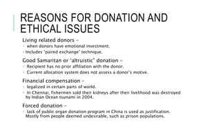 REASONS FOR DONATION AND
ETHICAL ISSUES
Living related donors –
 when donors have emotional investment.
 Includes “paired exchange” technique.
Good Samaritan or ‘altruistic” donation –
 Recipient has no prior affiliation with the donor.
 Current allocation system does not assess a donor’s motive.
Financial compensation –
 legalized in certain parts of world.
 In Chennai, fishermen sold their kidneys after their livelihood was destroyed
by Indian Ocean tsunami in 2004.
Forced donation –
 lack of public organ donation program in China is used as justification.
Mostly from people deemed undesirable, such as prison populations.
 