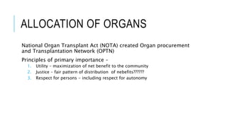 ALLOCATION OF ORGANS
National Organ Transplant Act (NOTA) created Organ procurement
and Transplantation Network (OPTN)
Principles of primary importance –
1. Utility – maximization of net benefit to the community
2. Justice – fair pattern of distribution of nebefits??????
3. Respect for persons - including respect for autonomy
 