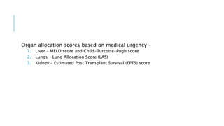 Organ allocation scores based on medical urgency –
1. Liver – MELD score and Child-Turcotte-Pugh score
2. Lungs – Lung Allocation Score (LAS)
3. Kidney – Estimated Post Transplant Survival (EPTS) score
 