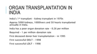 ORGAN TRANSPLANTATION IN
INDIA
India’s 1st transplant – kidney transplant in 1970s
Approx 5000 kidneys, 1000livers and 50 hearts transplanted
annually in India.
India has a poor organ donation rate – 0.26 per million
Required – 1 per million-donation rate
First deceased donor liver transplantation – in 1995
First successful DDLT – 1998
First successful LDLT - 1998
 