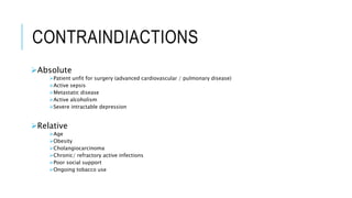 CONTRAINDIACTIONS
Absolute
Patient unfit for surgery (advanced cardiovascular / pulmonary disease)
Active sepsis
Metastatic disease
Active alcoholism
Severe intractable depression
Relative
Age
Obesity
Cholangiocarcinoma
Chronic/ refractory active infections
Poor social support
Ongoing tobacco use
 