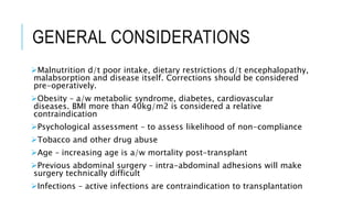GENERAL CONSIDERATIONS
Malnutrition d/t poor intake, dietary restrictions d/t encephalopathy,
malabsorption and disease itself. Corrections should be considered
pre-operatively.
Obesity – a/w metabolic syndrome, diabetes, cardiovascular
diseases. BMI more than 40kg/m2 is considered a relative
contraindication
Psychological assessment – to assess likelihood of non-compliance
Tobacco and other drug abuse
Age – increasing age is a/w mortality post-transplant
Previous abdominal surgery – intra-abdominal adhesions will make
surgery technically difficult
Infections – active infections are contraindication to transplantation
 