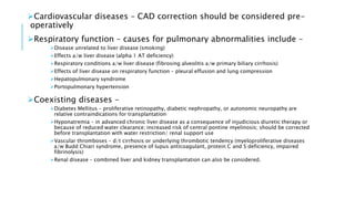 Cardiovascular diseases – CAD correction should be considered pre-
operatively
Respiratory function – causes for pulmonary abnormalities include –
Disease unrelated to liver disease (smoking)
Effects a/w liver disease (alpha 1 AT deficiency)
Respiratory conditions a/w liver disease (fibrosing alveolitis a/w primary biliary cirrhosis)
Effects of liver disease on respiratory function – pleural effusion and lung compression
Hepatopulmonary syndrome
Portopulmonary hypertension
Coexisting diseases –
Diabetes Mellitus – proliferative retinopathy, diabetic nephropathy, or autonomic neuropathy are
relative contraindications for transplantation
Hyponatremia – in advanced chronic liver disease as a consequence of injudicious diuretic therapy or
because of reduced water clearance; increased risk of central pontine myelinosis; should be corrected
before transplantation with water restriction/ renal support use
Vascular thromboses – d/t cirrhosis or underlying thrombotic tendency (myeloproliferative diseases
a/w Budd Chiari syndrome, presence of lupus anticoagulant, protein C and S deficiency, impaired
fibrinolysis)
Renal disease – combined liver and kidney transplantation can also be considered.
 