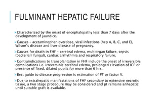 FULMINANT HEPATIC FAILURE
Characterized by the onset of encephalopathy less than 7 days after the
development of jaundice.
Causes – acetaminophen overdose, viral infections (hep A, B, C, and E),
Wilson’s disease and liver disease of pregnancy.
Causes for death in FHF – cerebral edema, multiorgan failure, sepsis
(bacterial/ fungal), cardiac arrhythmia and respiratory failure.
Contraindications to transplantation in FHF include the onset of irreversible
complications i.e. irreversible cerebral edema, prolonged elevation of ICP or
presence of fixed, dilated pupils for more than 6 hrs.
Best guide to disease progression is estimation of PT or factor V.
Due to extrahepatic manifestations of FHF secondary to extensive necrotic
tissue, a two stage procedure may be considered and pt remains anhepatic
until suitable graft is available.
 