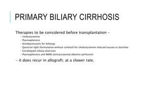 PRIMARY BILIARY CIRRHOSIS
Therapies to be considered before transplantation –
 cholestyramine
 Plasmapheresis
 Antidepressants for lethargy
 Questran light (formulation without sorbitol) for cholestyramine induced nausea or diarrhea
 Extrahepatic biliary diversion
 Plasmapheresis and MARS (extracorporeal albumin perfusion)
- it does recur in allograft; at a slower rate.
 