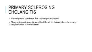 PRIMARY SCLEROSING
CHOLANGITIS
- Premalignant condition for cholangiocarcinoma
- Cholangiocarcinoma is usually difficult to detect, therefore early
transplantation is considered.
 