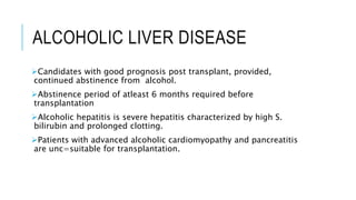 ALCOHOLIC LIVER DISEASE
Candidates with good prognosis post transplant, provided,
continued abstinence from alcohol.
Abstinence period of atleast 6 months required before
transplantation
Alcoholic hepatitis is severe hepatitis characterized by high S.
bilirubin and prolonged clotting.
Patients with advanced alcoholic cardiomyopathy and pancreatitis
are unc=suitable for transplantation.
 