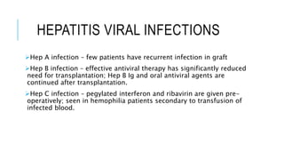 HEPATITIS VIRAL INFECTIONS
Hep A infection – few patients have recurrent infection in graft
Hep B infection – effective antiviral therapy has significantly reduced
need for transplantation; Hep B Ig and oral antiviral agents are
continued after transplantation.
Hep C infection – pegylated interferon and ribavirin are given pre-
operatively; seen in hemophilia patients secondary to transfusion of
infected blood.
 
