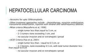 HEPATOCELLULAR CARCINOMA
Accoutns for upto 30%transplants.
Other treatment approaches include – chemotherapy, resection embolization,
transarterial embolization, injection with ethanol and radiofrequency ablation.
Milan criteria (Mazzaferro et al, 1996)
- single tumor less than/equal to 5 cm, or
- 2-3 tumors none exceeding 3 cm, and
- no vascular invasion and/or extrahepatic spread
UCSF Criteria (Yao et al, 2001)
- single tumor less than / equal to 6.5 cm, or
- 2-3 lesions, none exceeding 4.5 cm, with total tumor diameter less
than/equal to 8 cm
- no vascular invasion and/or extrahepatic spread
 