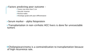 Factors predicting poor outcome –
Tumor size more than 5 cm
Vascular invasion
Positive nodes
Histologic grade with poor differentiation
Serum marker – alpha fetoprotein
Transplantation in non-cirrhotic HCC livers is done for unresectable
tumors
Cholangiocarcinoma is a contraindication to transplantation because
of high recurrence rate.
 
