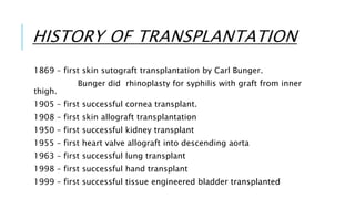 HISTORY OF TRANSPLANTATION
1869 – first skin sutograft transplantation by Carl Bunger.
Bunger did rhinoplasty for syphilis with graft from inner
thigh.
1905 – first successful cornea transplant.
1908 – first skin allograft transplantation
1950 – first successful kidney transplant
1955 – first heart valve allograft into descending aorta
1963 – first successful lung transplant
1998 – first successful hand transplant
1999 – first successful tissue engineered bladder transplanted
 
