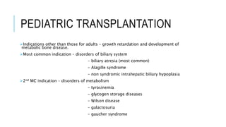 PEDIATRIC TRANSPLANTATION
Indications other than those for adults – growth retardation and development of
metabolic bone disease.
Most common indication – disorders of biliary system
- biliary atresia (most common)
- Alagille syndrome
- non syndromic intrahepatic biliary hypoplasia
2nd MC indication – disorders of metabolism
- tyrosinemia
- glycogen storage diseases
- Wilson disease
- galactosuria
- gaucher syndrome
 