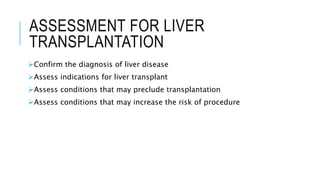 ASSESSMENT FOR LIVER
TRANSPLANTATION
Confirm the diagnosis of liver disease
Assess indications for liver transplant
Assess conditions that may preclude transplantation
Assess conditions that may increase the risk of procedure
 