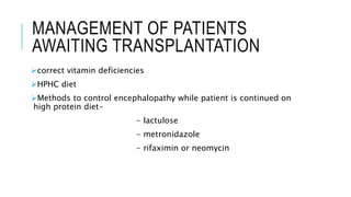 MANAGEMENT OF PATIENTS
AWAITING TRANSPLANTATION
correct vitamin deficiencies
HPHC diet
Methods to control encephalopathy while patient is continued on
high protein diet-
- lactulose
- metronidazole
- rifaximin or neomycin
 