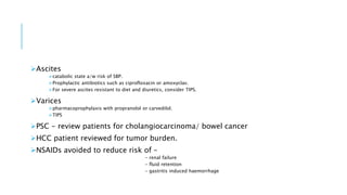 Ascites
catabolic state a/w risk of SBP.
Prophylactic antibiotics such as ciprofloxacin or amoxyclav.
For severe ascites resistant to diet and diuretics, consider TIPS.
Varices
pharmacoprophylaxis with propranolol or carvedilol.
TIPS
PSC - review patients for cholangiocarcinoma/ bowel cancer
HCC patient reviewed for tumor burden.
NSAIDs avoided to reduce risk of –
- renal failure
- fluid retention
- gastritis induced haemorrhage
 