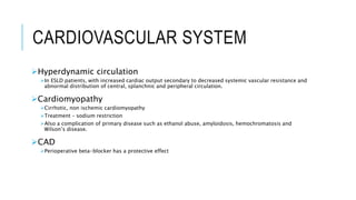 CARDIOVASCULAR SYSTEM
Hyperdynamic circulation
In ESLD patients, with increased cardiac output secondary to decreased systemic vascular resistance and
abnormal distribution of central, splanchnic and peripheral circulation.
Cardiomyopathy
Cirrhotic, non ischemic cardiomyopathy
Treatment – sodium restriction
Also a complication of primary disease such as ethanol abuse, amyloidosis, hemochromatosis and
Wilson’s disease.
CAD
Perioperative beta-blocker has a protective effect
 