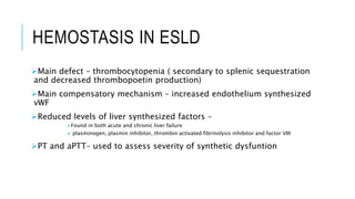 HEMOSTASIS IN ESLD
Main defect – thrombocytopenia ( secondary to splenic sequestration
and decreased thrombopoetin production)
Main compensatory mechanism – increased endothelium synthesized
vWF
Reduced levels of liver synthesized factors –
Found in both acute and chronic liver failure
 plasminogen, plasmin inhibitor, thrombin activated fibrinolysis inhibitor and factor VIII
PT and aPTT– used to assess severity of synthetic dysfuntion
 