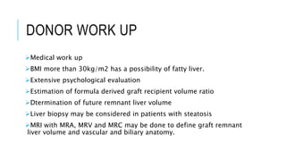 DONOR WORK UP
Medical work up
BMI more than 30kg/m2 has a possibility of fatty liver.
Extensive psychological evaluation
Estimation of formula derived graft recipient volume ratio
Dtermination of future remnant liver volume
Liver biopsy may be considered in patients with steatosis
MRI with MRA, MRV and MRC may be done to define graft remnant
liver volume and vascular and biliary anatomy.
 