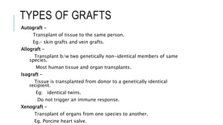 TYPES OF GRAFTS
Autograft –
Transplant of tissue to the same person.
Eg.– skin grafts and vein grafts.
Allograft –
Transplant b/w two genetically non-identical members of same
species.
Most human tissue and organ transplants.
Isograft –
Tissue is transplanted from donor to a genetically identical
recipient.
Eg: identical twins.
Do not trigger an immune response.
Xenograft –
Transplant of organs from one species to another.
Eg. Porcine heart valve.
 