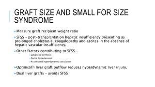 GRAFT SIZE AND SMALL FOR SIZE
SYNDROME
Measure graft recipient weight ratio
SFSS – post-transplantation hepatic insufficiency presenting as
prolonged cholestasis, coagulopathy and ascites in the absence of
hepatic vascular insufficiency.
Other factors contributing to SFSS –
advanced cirrhosis
Portal hypertension
Associated hyperdynamic circulation
Optimizifn liver graft outflow reduces hyperdynamic liver injury.
Dual liver grafts – avoids SFSS
 
