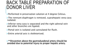 BACK TABLE PREPARATION OF
DONOR LIVER
Performed in preservation solution at 4 degree Celsius.
The remnant diaphragm is removed, suprahepatic vena cava
isolated.
Inferior vena cava is separated and the right adrenal vein
and other branches are ligated.
Portal vein is isolated and cannulated for flush.
Entire arterial axis is skeletonised.
**Dissection above the gastroduodenal artery should be
avoided due to potential injury to proper hepatic artery.
 