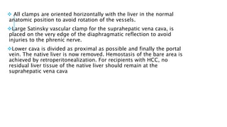  All clamps are oriented horizontally with the liver in the normal
anatomic position to avoid rotation of the vessels.
Large Satinsky vascular clamp for the suprahepatic vena cava, is
placed on the very edge of the diaphragmatic reflection to avoid
injuries to the phrenic nerve.
Lower cava is divided as proximal as possible and finally the portal
vein. The native liver is now removed. Hemostasis of the bare area is
achieved by retroperitonealization. For recipients with HCC, no
residual liver tissue of the native liver should remain at the
suprahepatic vena cava
 