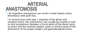 ARTERIAL
ANASTOMOSIS
An imperfect anastomosis can result in early hepatic artery
thrombosis with graft loss.
In normal cases with type 1 anatomy of the donor and
recipient artery, the anastomosis can usually be created as end-
to-end anastomosis between a Carrel patch of the donor aorta
or artery and the common hepatic artery or branch patch of the
bifurcation of the proper hepatic and gastroduodenal artery.
 