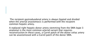 The recipient gastroduodenal artery is always ligated and divided
when the arterial anastomosis is performed with the recipient
common hepatic artery.
A replaced right hepatic donor artery stemming from the SMA (type 3
anatomy) is the most common arterial variant that requires
reconstruction.In these cases, a Carrel patch of the donor celiac artery
can be anastomosed with a Carrel patch of the donor SMA.
 