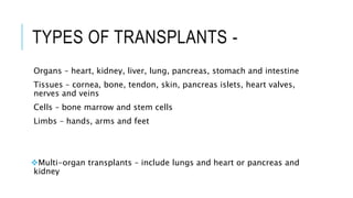 TYPES OF TRANSPLANTS -
Organs – heart, kidney, liver, lung, pancreas, stomach and intestine
Tissues – cornea, bone, tendon, skin, pancreas islets, heart valves,
nerves and veins
Cells – bone marrow and stem cells
Limbs – hands, arms and feet
Multi-organ transplants – include lungs and heart or pancreas and
kidney
 
