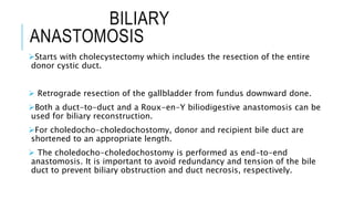 BILIARY
ANASTOMOSIS
Starts with cholecystectomy which includes the resection of the entire
donor cystic duct.
 Retrograde resection of the gallbladder from fundus downward done.
Both a duct-to-duct and a Roux-en-Y biliodigestive anastomosis can be
used for biliary reconstruction.
For choledocho-choledochostomy, donor and recipient bile duct are
shortened to an appropriate length.
 The choledocho-choledochostomy is performed as end-to-end
anastomosis. It is important to avoid redundancy and tension of the bile
duct to prevent biliary obstruction and duct necrosis, respectively.
 