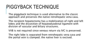 PIGGYBACK TECHNIQUE
The piggyback technique is used alternative to the classic
approach and preserves the native retrohepatic vena cava.
The recipient hepatectomy has a mobilization of right and left
lobes and the dissection of hepatoduodenal ligament with
division of vascular and biliary structures.
VVB is not required since venous return via IVC is preserved.
The right lobe is separated from retrohepatic vena cava and
the portal vein is clamped; the native liver is excised.
 