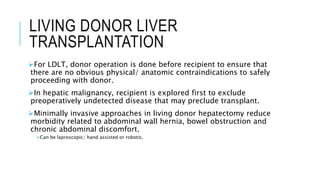 LIVING DONOR LIVER
TRANSPLANTATION
For LDLT, donor operation is done before recipient to ensure that
there are no obvious physical/ anatomic contraindications to safely
proceeding with donor.
In hepatic malignancy, recipient is explored first to exclude
preoperatively undetected disease that may preclude transplant.
Minimally invasive approaches in living donor hepatectomy reduce
morbidity related to abdominal wall hernia, bowel obstruction and
chronic abdominal discomfort.
Can be laproscopic/ hand assisted or robotic.
 