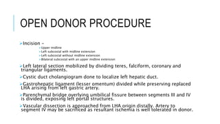 OPEN DONOR PROCEDURE
Incision -
Upper midline
Left subcostal with midline extension
Left subcostal without midline extension
Bilateral subcostal with an upper midline extension
Left lateral section mobilized by dividing teres, falciform, coronary and
triangular ligaments.
Cystic duct cholangiogram done to localize left hepatic duct.
Gastrohepatic ligament (lesser omentum) divided while preserving replaced
LHA arising from left gastric artery.
Parenchymal bridge overlying umbilical fissure between segments III and IV
is divided, exposing left portal structures.
Vascular dissection is approached from LHA origin distally. Artery to
segment IV may be sacrificed as resultant ischemia is well tolerated in donor.
 