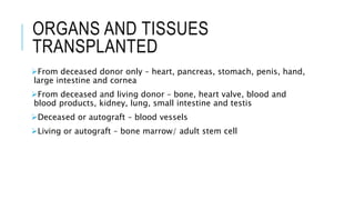 ORGANS AND TISSUES
TRANSPLANTED
From deceased donor only – heart, pancreas, stomach, penis, hand,
large intestine and cornea
From deceased and living donor – bone, heart valve, blood and
blood products, kidney, lung, small intestine and testis
Deceased or autograft – blood vessels
Living or autograft – bone marrow/ adult stem cell
 