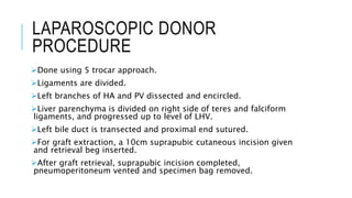 LAPAROSCOPIC DONOR
PROCEDURE
Done using 5 trocar approach.
Ligaments are divided.
Left branches of HA and PV dissected and encircled.
Liver parenchyma is divided on right side of teres and falciform
ligaments, and progressed up to level of LHV.
Left bile duct is transected and proximal end sutured.
For graft extraction, a 10cm suprapubic cutaneous incision given
and retrieval beg inserted.
After graft retrieval, suprapubic incision completed,
pneumoperitoneum vented and specimen bag removed.
 