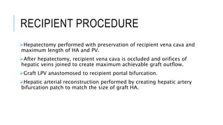 RECIPIENT PROCEDURE
Hepatectomy performed with preservation of recipient vena cava and
maximum length of HA and PV.
After hepatectomy, recipient vena cava is occluded and orifices of
hepatic veins joined to create maximum achievable graft outflow.
Graft LPV anastomosed to recipient portal bifurcation.
Hepatic arterial reconstruction performed by creating hepatic artery
bifurcation patch to match the size of graft HA.
 