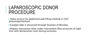 LAPAROSCOPIC DONOR
PROCEDURE
Video accesss by abdominal wall lifting method or CO2
pneumoperitoneum.
Caudate lobe is dissected through foramen of Winslow.
Hepatic transection done under intermittent flow occlusion of right
liver with demarcation seen during occlusion.
 