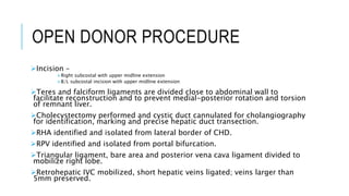 OPEN DONOR PROCEDURE
Incision –
Right subcostal with upper midline extension
B/L subcostal incision with upper midline extension
Teres and falciform ligaments are divided close to abdominal wall to
facilitate reconstruction and to prevent medial-posterior rotation and torsion
of remnant liver.
Cholecystectomy performed and cystic duct cannulated for cholangiography
for identification, marking and precise hepatic duct transection.
RHA identified and isolated from lateral border of CHD.
RPV identified and isolated from portal bifurcation.
Triangular ligament, bare area and posterior vena cava ligament divided to
mobilize right lobe.
Retrohepatic IVC mobilized, short hepatic veins ligated; veins larger than
5mm preserved.
 