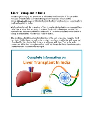 Liver Transplant in India
Liver transplant surgery is a procedure in which the defective liver of the patient is
replaced by the healthy liver of another person who is also known as the
donor. Rising Health Care provides the best medical services to patients searching for a
top liver hospital in India.
While going through the procedure of liver transplant in India there are many things
to be kept in mind like, not every donor can donate his or her organ because the
reports of the donor should match the reports of the receiver but the donor can be a
family member or the outsider that will not matter.
The most important thing to note is that this is the only organ that can grow itself
over time. So the donor, as well as the receiver, can live a healthy life with some part
of the healthy liver inside their body as it will grow with time. This is the main
reason that while liver transplant only a small portion of the donor liver is taken for
the receiver and not the complete organ.
 