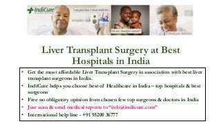 Liver Transplant Surgery at Best
Hospitals in India
• Get the most affordable Liver Transplant Surgery in association with best liver
transplant surgeons in India.
• IndiCure helps you choose best of Healthcare in India – top hospitals & best
surgeons
• Free no obligatory opinion from chosen few top surgeons & doctors in India
• Just scan & send medical reports to “info@indicure.com”
• International help line - +91 93200 36777
 