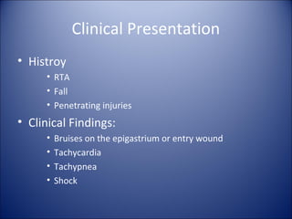 Clinical Presentation
• Histroy
     • RTA
     • Fall
     • Penetrating injuries
• Clinical Findings:
     •   Bruises on the epigastrium or entry wound
     •   Tachycardia
     •   Tachypnea
     •   Shock
 