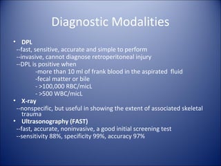 Diagnostic Modalities
• DPL
 --fast, sensitive, accurate and simple to perform
 --invasive, cannot diagnose retroperitoneal injury
 --DPL is positive when
          -more than 10 ml of frank blood in the aspirated fluid
          -fecal matter or bile
          - >100,000 RBC/micL
          - >500 WBC/micL
• X-ray
 --nonspecific, but useful in showing the extent of associated skeletal
    trauma
• Ultrasonography (FAST)
 --fast, accurate, noninvasive, a good initial screening test
 --sensitivity 88%, specificity 99%, accuracy 97%
 